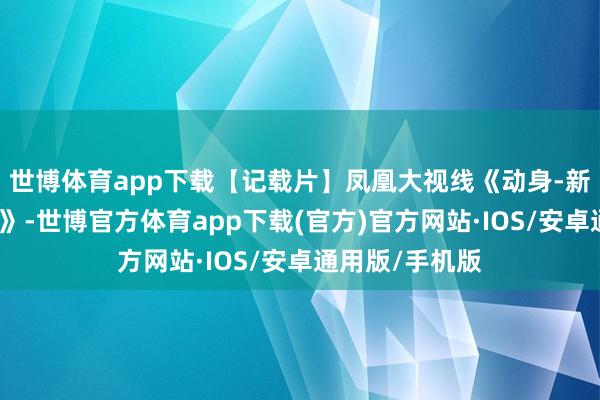 世博体育app下载【记载片】凤凰大视线《动身-新中国破冰之旅》-世博官方体育app下载(官方)官方网站·IOS/安卓通用版/手机版