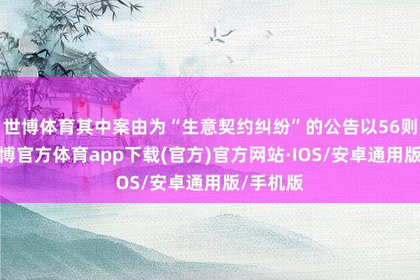 世博体育其中案由为“生意契约纠纷”的公告以56则居首-世博官方体育app下载(官方)官方网站·IOS/安卓通用版/手机版