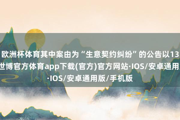 欧洲杯体育其中案由为“生意契约纠纷”的公告以130则居首-世博官方体育app下载(官方)官方网站·IOS/安卓通用版/手机版