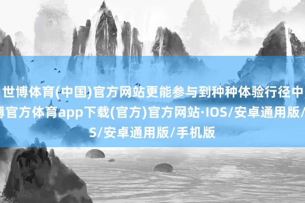 世博体育(中国)官方网站更能参与到种种体验行径中来-世博官方体育app下载(官方)官方网站·IOS/安卓通用版/手机版