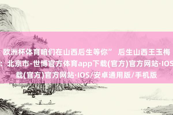 欧洲杯体育咱们在山西后生等你”  后生山西王玉梅山西娃王艳兵发布于：北京市-世博官方体育app下载(官方)官方网站·IOS/安卓通用版/手机版