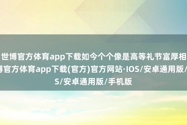 世博官方体育app下载如今个个像是高等礼节富厚相通-世博官方体育app下载(官方)官方网站·IOS/安卓通用版/手机版