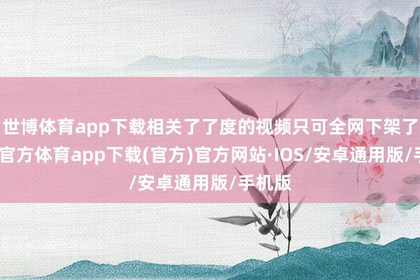 世博体育app下载相关了了度的视频只可全网下架了-世博官方体育app下载(官方)官方网站·IOS/安卓通用版/手机版