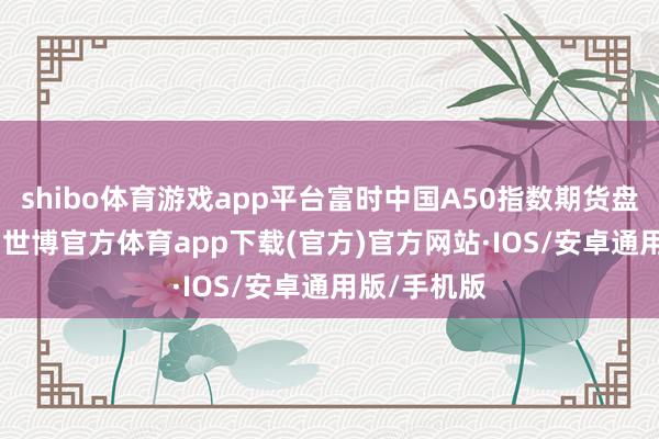 shibo体育游戏app平台富时中国A50指数期货盘初涨2.5%-世博官方体育app下载(官方)官方网站·IOS/安卓通用版/手机版