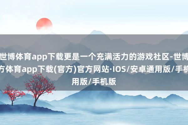 世博体育app下载更是一个充满活力的游戏社区-世博官方体育app下载(官方)官方网站·IOS/安卓通用版/手机版