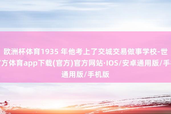 欧洲杯体育1935 年他考上了交城交易做事学校-世博官方体育app下载(官方)官方网站·IOS/安卓通用版/手机版