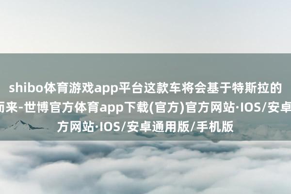 shibo体育游戏app平台这款车将会基于特斯拉的全新平台打造而来-世博官方体育app下载(官方)官方网站·IOS/安卓通用版/手机版