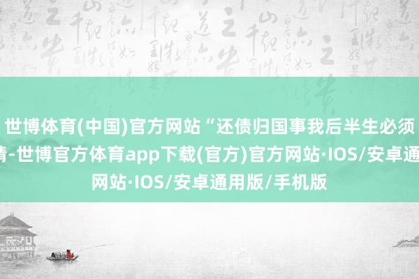 世博体育(中国)官方网站“还债归国事我后半生必须要完成的事情-世博官方体育app下载(官方)官方网站·IOS/安卓通用版/手机版