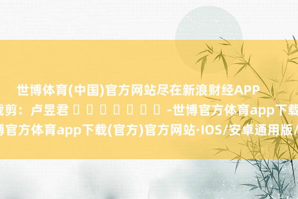 世博体育(中国)官方网站尽在新浪财经APP            						包袱裁剪：卢昱君 							-世博官方体育app下载(官方)官方网站·IOS/安卓通用版/手机版