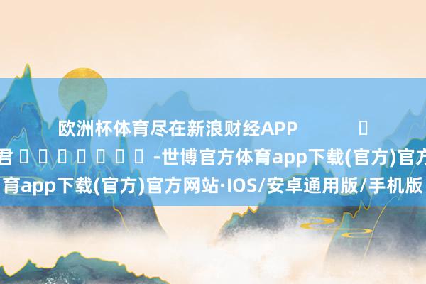 欧洲杯体育尽在新浪财经APP            						职守裁剪：卢昱君 							-世博官方体育app下载(官方)官方网站·IOS/安卓通用版/手机版