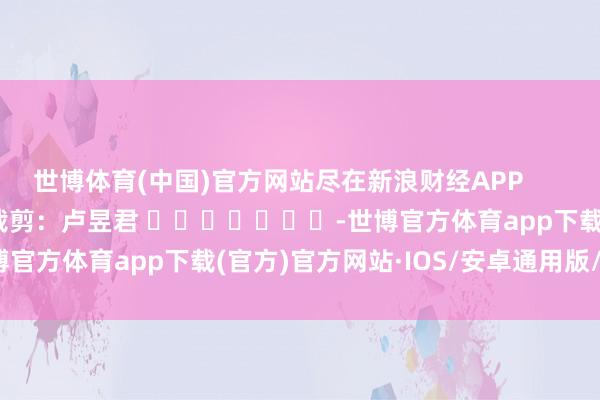 世博体育(中国)官方网站尽在新浪财经APP            						株连裁剪：卢昱君 							-世博官方体育app下载(官方)官方网站·IOS/安卓通用版/手机版