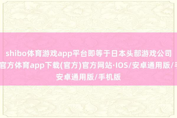 shibo体育游戏app平台即等于日本头部游戏公司-世博官方体育app下载(官方)官方网站·IOS/安卓通用版/手机版