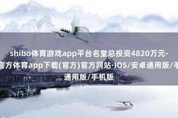 shibo体育游戏app平台名堂总投资4820万元-世博官方体育app下载(官方)官方网站·IOS/安卓通用版/手机版