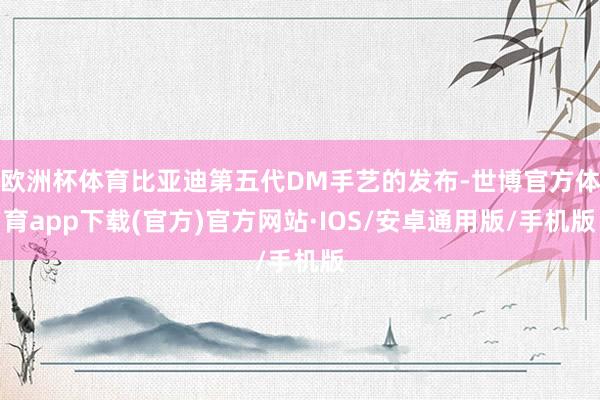 欧洲杯体育比亚迪第五代DM手艺的发布-世博官方体育app下载(官方)官方网站·IOS/安卓通用版/手机版