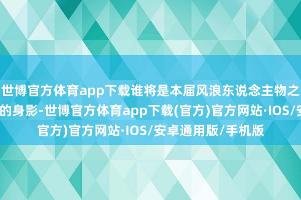 世博官方体育app下载谁将是本届风浪东说念主物之首？是否会有熟谙的身影-世博官方体育app下载(官方)官方网站·IOS/安卓通用版/手机版