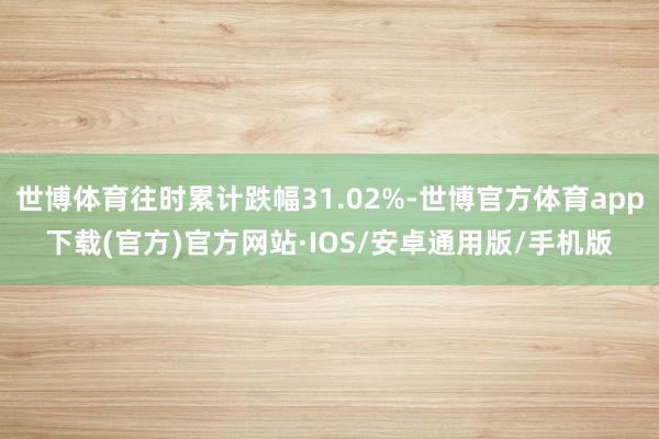 世博体育往时累计跌幅31.02%-世博官方体育app下载(官方)官方网站·IOS/安卓通用版/手机版