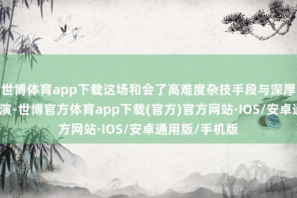 世博体育app下载这场和会了高难度杂技手段与深厚文化底蕴的上演-世博官方体育app下载(官方)官方网站·IOS/安卓通用版/手机版