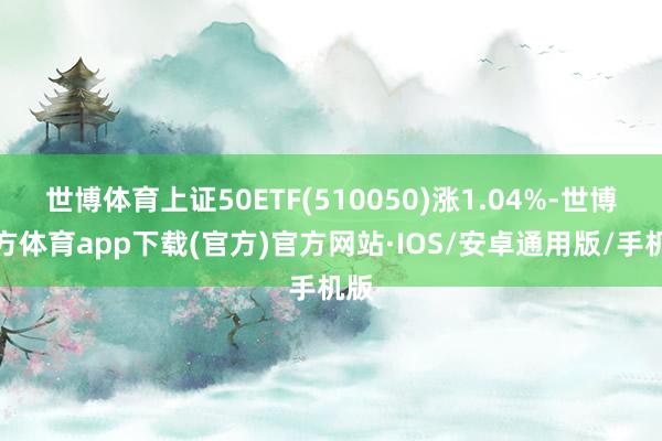 世博体育上证50ETF(510050)涨1.04%-世博官方体育app下载(官方)官方网站·IOS/安卓通用版/手机版