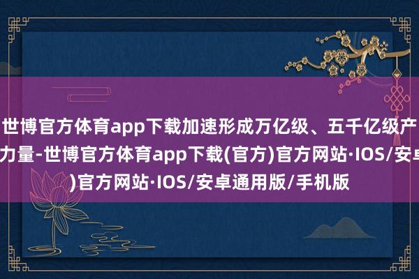 世博官方体育app下载加速形成万亿级、五千亿级产业集群孝敬更多力量-世博官方体育app下载(官方)官方网站·IOS/安卓通用版/手机版