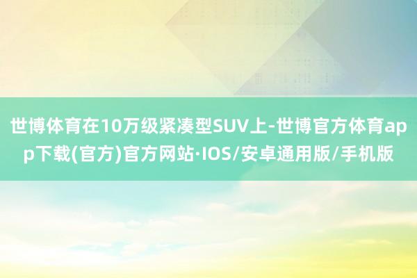 世博体育在10万级紧凑型SUV上-世博官方体育app下载(官方)官方网站·IOS/安卓通用版/手机版