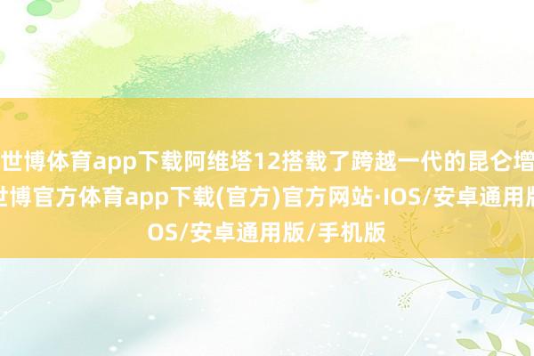 世博体育app下载阿维塔12搭载了跨越一代的昆仑增程本领-世博官方体育app下载(官方)官方网站·IOS/安卓通用版/手机版