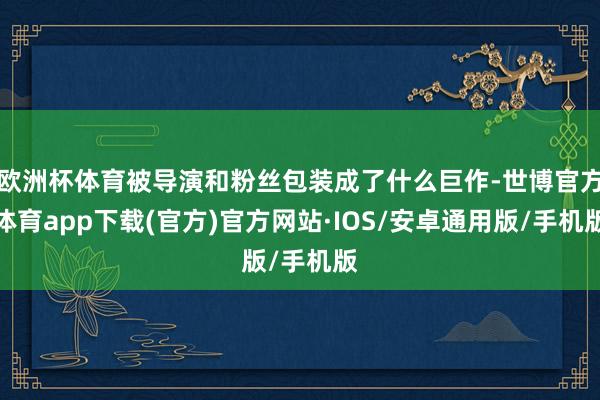 欧洲杯体育被导演和粉丝包装成了什么巨作-世博官方体育app下载(官方)官方网站·IOS/安卓通用版/手机版