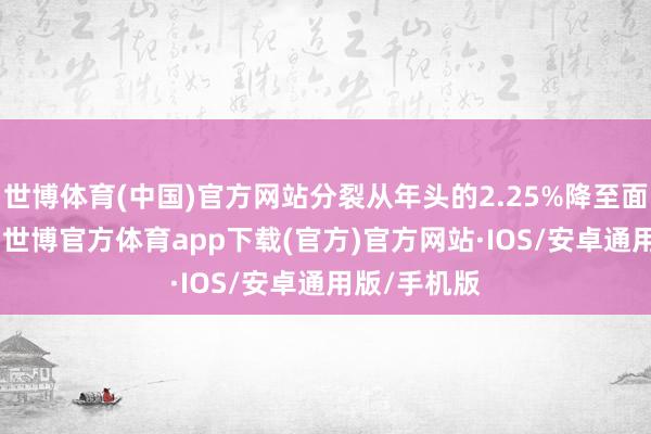 世博体育(中国)官方网站分裂从年头的2.25%降至面前的1.7%-世博官方体育app下载(官方)官方网站·IOS/安卓通用版/手机版