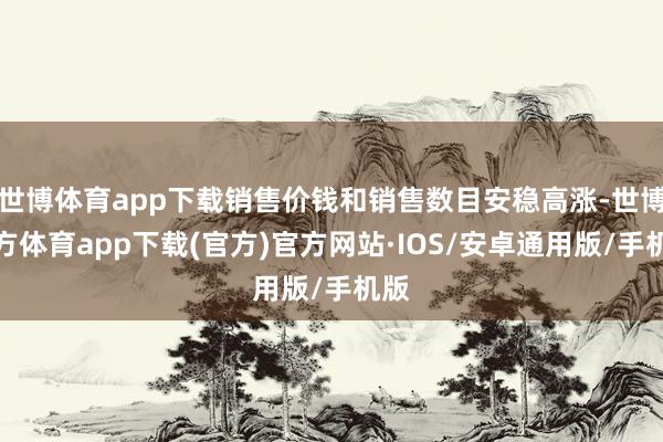 世博体育app下载销售价钱和销售数目安稳高涨-世博官方体育app下载(官方)官方网站·IOS/安卓通用版/手机版