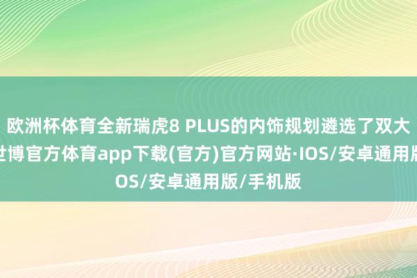 欧洲杯体育全新瑞虎8 PLUS的内饰规划遴选了双大屏布局-世博官方体育app下载(官方)官方网站·IOS/安卓通用版/手机版