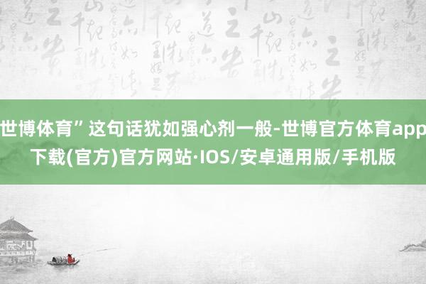 世博体育”这句话犹如强心剂一般-世博官方体育app下载(官方)官方网站·IOS/安卓通用版/手机版