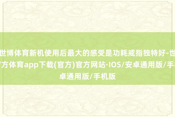 世博体育新机使用后最大的感受是功耗戒指独特好-世博官方体育app下载(官方)官方网站·IOS/安卓通用版/手机版