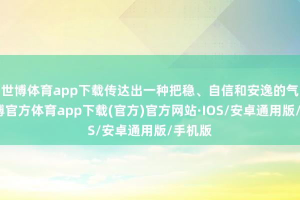 世博体育app下载传达出一种把稳、自信和安逸的气质-世博官方体育app下载(官方)官方网站·IOS/安卓通用版/手机版