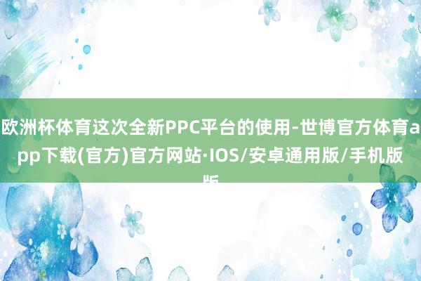 欧洲杯体育这次全新PPC平台的使用-世博官方体育app下载(官方)官方网站·IOS/安卓通用版/手机版