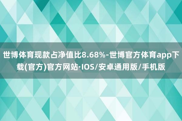 世博体育现款占净值比8.68%-世博官方体育app下载(官方)官方网站·IOS/安卓通用版/手机版