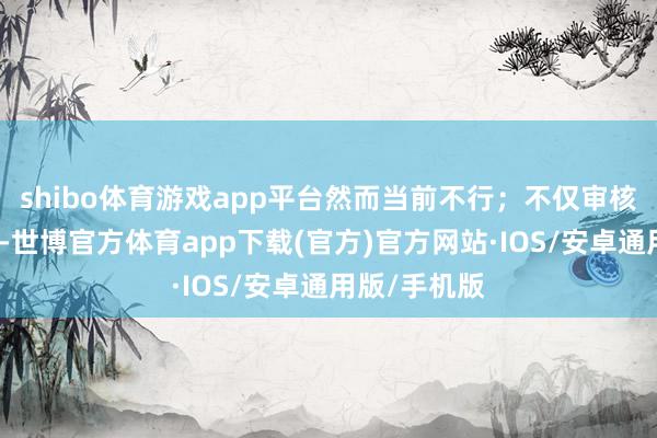 shibo体育游戏app平台然而当前不行；不仅审核部门不允许-世博官方体育app下载(官方)官方网站·IOS/安卓通用版/手机版