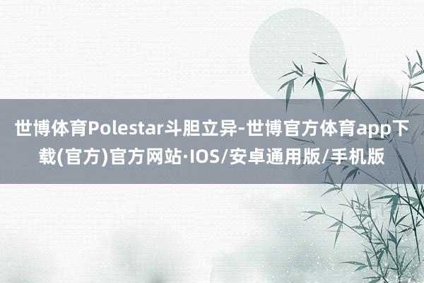 世博体育Polestar斗胆立异-世博官方体育app下载(官方)官方网站·IOS/安卓通用版/手机版