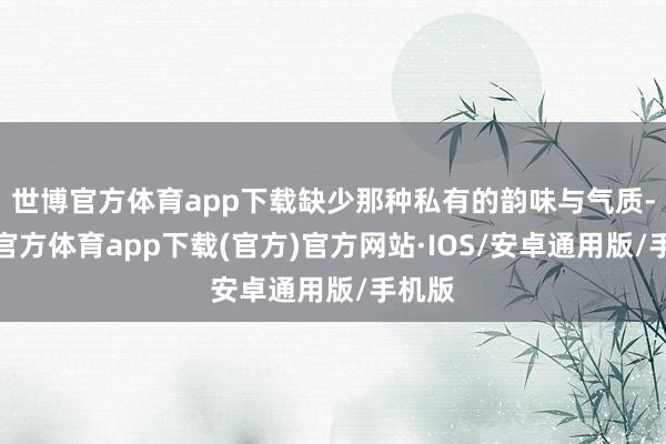 世博官方体育app下载缺少那种私有的韵味与气质-世博官方体育app下载(官方)官方网站·IOS/安卓通用版/手机版