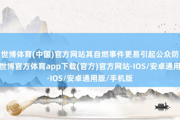 世博体育(中国)官方网站其自燃事件更易引起公众防卫和征询-世博官方体育app下载(官方)官方网站·IOS/安卓通用版/手机版