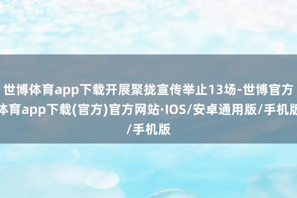 世博体育app下载开展聚拢宣传举止13场-世博官方体育app下载(官方)官方网站·IOS/安卓通用版/手机版