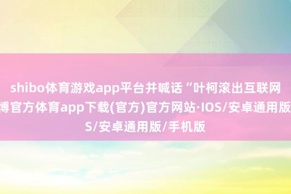 shibo体育游戏app平台并喊话“叶柯滚出互联网圈”-世博官方体育app下载(官方)官方网站·IOS/安卓通用版/手机版