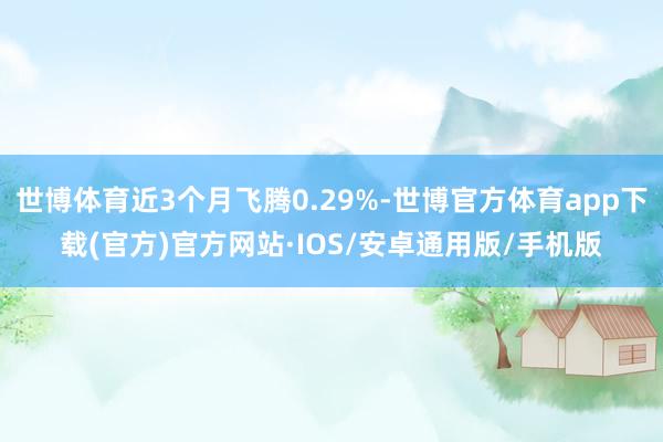 世博体育近3个月飞腾0.29%-世博官方体育app下载(官方)官方网站·IOS/安卓通用版/手机版