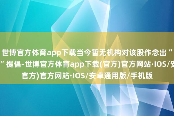 世博官方体育app下载当今暂无机构对该股作念出“买入、抓有、卖出”提倡-世博官方体育app下载(官方)官方网站·IOS/安卓通用版/手机版