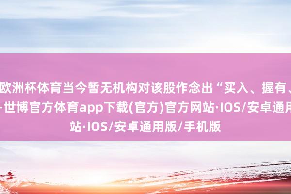 欧洲杯体育当今暂无机构对该股作念出“买入、握有、卖出”残酷-世博官方体育app下载(官方)官方网站·IOS/安卓通用版/手机版