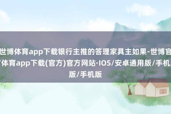 世博体育app下载银行主推的答理家具主如果-世博官方体育app下载(官方)官方网站·IOS/安卓通用版/手机版