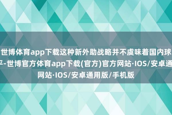 世博体育app下载这种新外助战略并不虞味着国内球员就不错躺平-世博官方体育app下载(官方)官方网站·IOS/安卓通用版/手机版