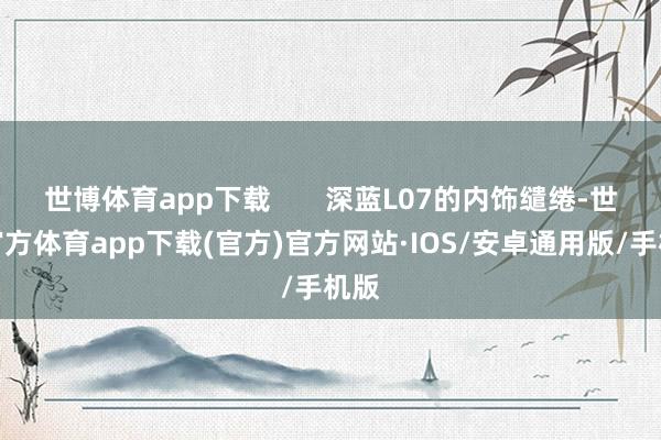 世博体育app下载       深蓝L07的内饰缱绻-世博官方体育app下载(官方)官方网站·IOS/安卓通用版/手机版