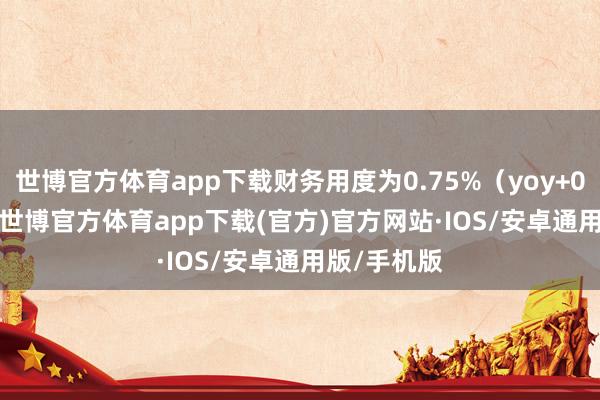 世博官方体育app下载财务用度为0.75%（yoy+0.98pct）-世博官方体育app下载(官方)官方网站·IOS/安卓通用版/手机版