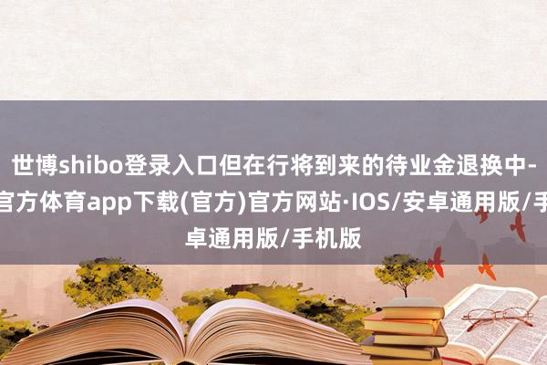 世博shibo登录入口但在行将到来的待业金退换中-世博官方体育app下载(官方)官方网站·IOS/安卓通用版/手机版