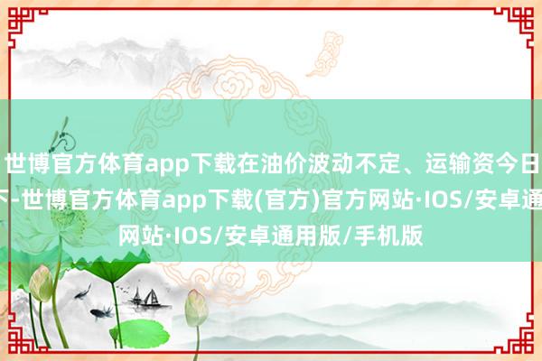 世博官方体育app下载在油价波动不定、运输资今日益攀升确当下-世博官方体育app下载(官方)官方网站·IOS/安卓通用版/手机版