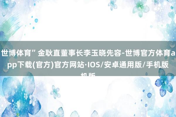 世博体育”金耿直董事长李玉晓先容-世博官方体育app下载(官方)官方网站·IOS/安卓通用版/手机版